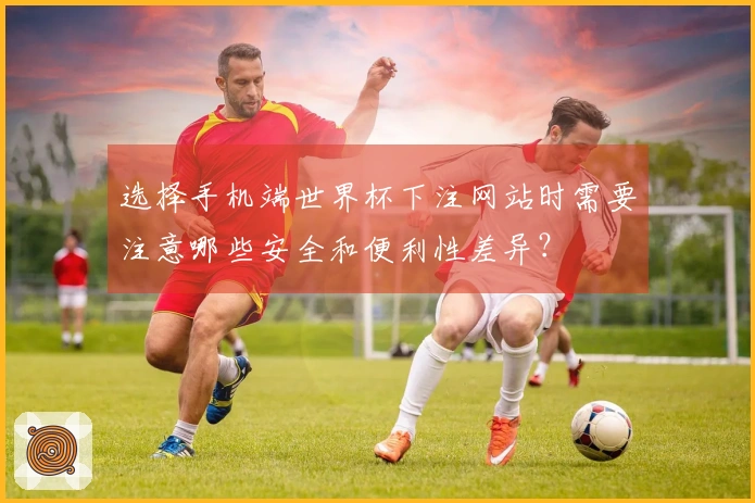 选择手机端世界杯下注网站时需要注意哪些安全和便利性差异?