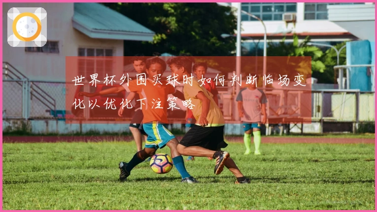 世界杯外围买球时如何判断临场变化以优化下注策略