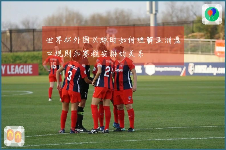 世界杯外围买球时如何理解亚洲盘口规则和赛程安排的关系