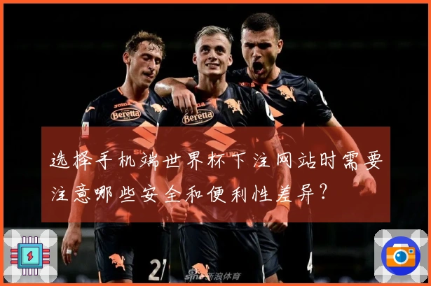 选择手机端世界杯下注网站时需要注意哪些安全和便利性差异？
