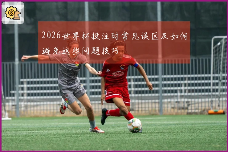 2026世界杯投注时常见误区及如何避免这些问题技巧