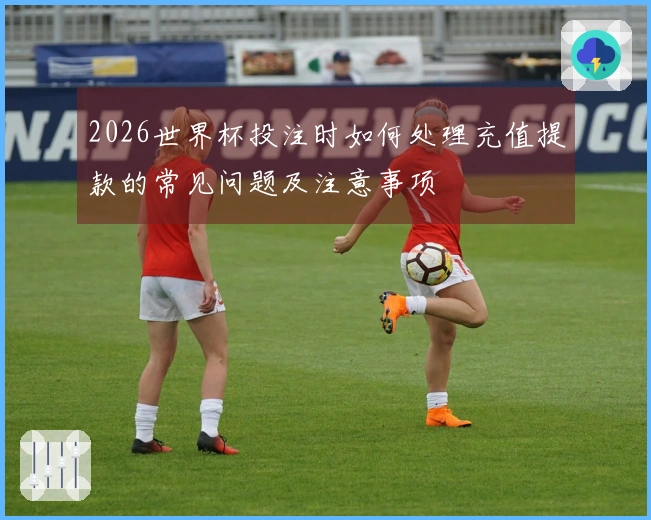2026世界杯投注时如何处理充值提款的常见问题及注意事项